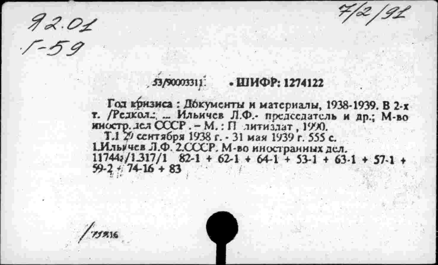 ﻿
,33/90003311:	.ШИФР: 1274122
Год кризиса : Дбкументы и материалы, 1938-1939. В 2-х т. /Редколд. Ильичев Л.Ф.- председатель и др.; М-во иностр, дел СССР. - М.: П литиздат , 1990.
Т.1 7f) сентября 1938 г. - 31 мая 1939 г. 555 с.
134л ь>чев Л.Ф. 2.СССР. М-во иностранных дел. 11744г/1317/1 82-1 + 62-1 + 64-1 + 53-1 + 63-1 + 57-1 ♦ 59-74-16 + 83	/
WtK